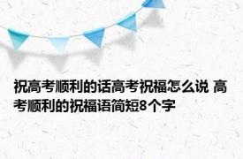祝高考顺利的话高考祝福怎么说 高考顺利的祝福语简短8个字