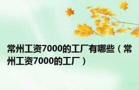 常州工资7000的工厂有哪些（常州工资7000的工厂）