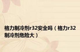 格力制冷剂r32安全吗（格力r32制冷剂危险大）
