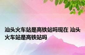 汕头火车站是高铁站吗现在 汕头火车站是高铁站吗