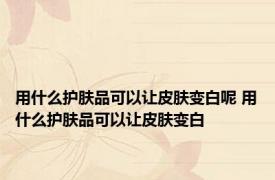 用什么护肤品可以让皮肤变白呢 用什么护肤品可以让皮肤变白