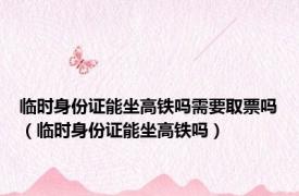 临时身份证能坐高铁吗需要取票吗（临时身份证能坐高铁吗）
