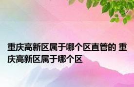 重庆高新区属于哪个区直管的 重庆高新区属于哪个区