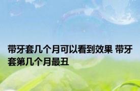 带牙套几个月可以看到效果 带牙套第几个月最丑
