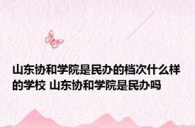 山东协和学院是民办的档次什么样的学校 山东协和学院是民办吗