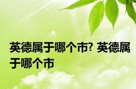 英德属于哪个市? 英德属于哪个市