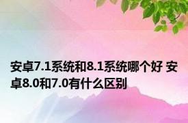 安卓7.1系统和8.1系统哪个好 安卓8.0和7.0有什么区别