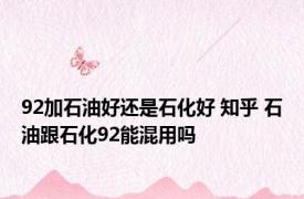 92加石油好还是石化好 知乎 石油跟石化92能混用吗
