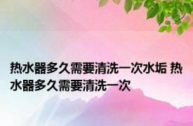 热水器多久需要清洗一次水垢 热水器多久需要清洗一次