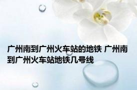 广州南到广州火车站的地铁 广州南到广州火车站地铁几号线