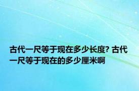 古代一尺等于现在多少长度? 古代一尺等于现在的多少厘米啊