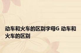 动车和火车的区别字母G 动车和火车的区别 
