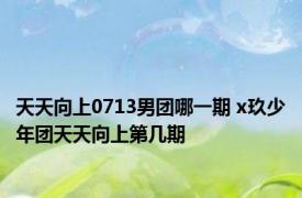 天天向上0713男团哪一期 x玖少年团天天向上第几期