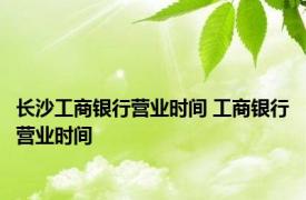 长沙工商银行营业时间 工商银行营业时间