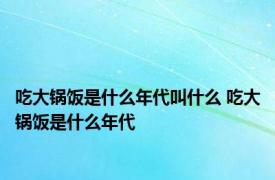 吃大锅饭是什么年代叫什么 吃大锅饭是什么年代