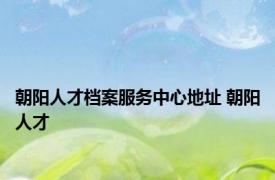 朝阳人才档案服务中心地址 朝阳人才 