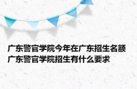 广东警官学院今年在广东招生名额 广东警官学院招生有什么要求