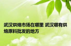 武汉烘焙市场在哪里 武汉哪有烘焙原料批发的地方