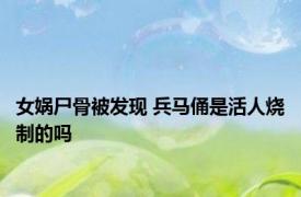 女娲尸骨被发现 兵马俑是活人烧制的吗