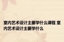 室内艺术设计主要学什么课程 室内艺术设计主要学什么