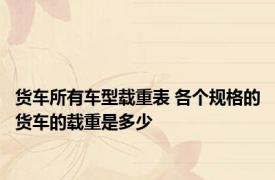 货车所有车型载重表 各个规格的货车的载重是多少