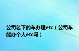公司名下的车办理etc（公司车能办个人etc吗）