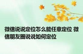 微信说说定位怎么能任意定位 微信朋友圈说说如何定位