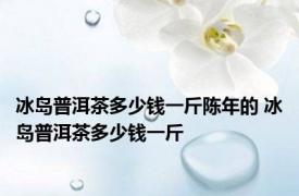 冰岛普洱茶多少钱一斤陈年的 冰岛普洱茶多少钱一斤