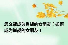 怎么能成为肖战的女朋友（如何成为肖战的女朋友）