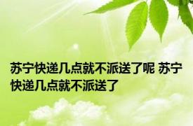 苏宁快递几点就不派送了呢 苏宁快递几点就不派送了