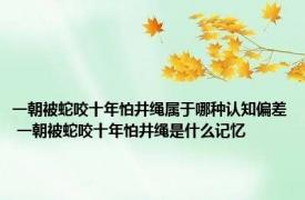 一朝被蛇咬十年怕井绳属于哪种认知偏差 一朝被蛇咬十年怕井绳是什么记忆
