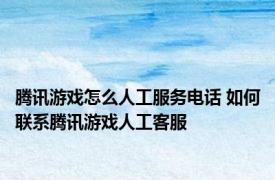腾讯游戏怎么人工服务电话 如何联系腾讯游戏人工客服