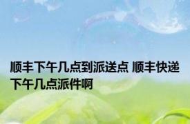 顺丰下午几点到派送点 顺丰快递下午几点派件啊