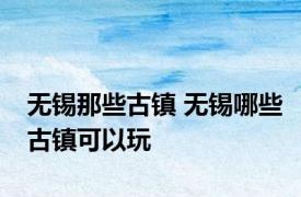 无锡那些古镇 无锡哪些古镇可以玩
