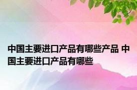 中国主要进口产品有哪些产品 中国主要进口产品有哪些