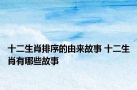十二生肖排序的由来故事 十二生肖有哪些故事