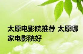 太原电影院推荐 太原哪家电影院好