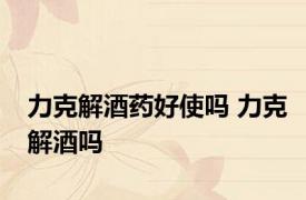 力克解酒药好使吗 力克解酒吗