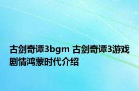 古剑奇谭3bgm 古剑奇谭3游戏剧情鸿蒙时代介绍