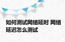 如何测试网络延时 网络延迟怎么测试