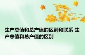 生产总值和总产值的区别和联系 生产总值和总产值的区别