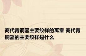 商代青铜器主要纹样的寓意 商代青铜器的主要纹样是什么