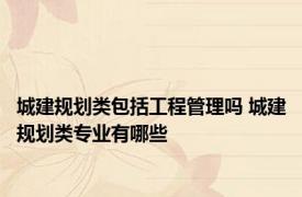 城建规划类包括工程管理吗 城建规划类专业有哪些