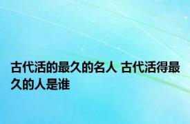 古代活的最久的名人 古代活得最久的人是谁