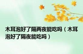 木耳泡好了隔两夜能吃吗（木耳泡好了隔夜能吃吗）