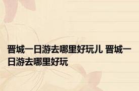 晋城一日游去哪里好玩儿 晋城一日游去哪里好玩