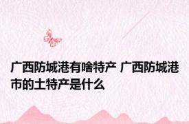 广西防城港有啥特产 广西防城港市的土特产是什么