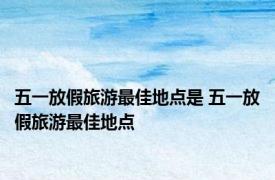 五一放假旅游最佳地点是 五一放假旅游最佳地点 