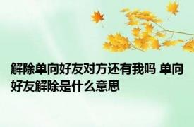 解除单向好友对方还有我吗 单向好友解除是什么意思