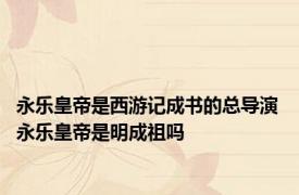 永乐皇帝是西游记成书的总导演 永乐皇帝是明成祖吗